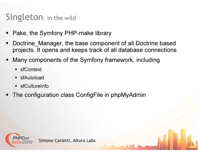 Singleton: in the wild
Simone Carletti, Altura Labs
  Pake, the Symfony PHP-make library
  Doctrine_Manager, the base component of all Doctrine based
projects. It opens and keeps track of all database connections
  Many components of the Symfony framework, including
  sfContext
  sfAutoload
  sfCultureInfo
  The configuration class ConfigFile in phpMyAdmin
