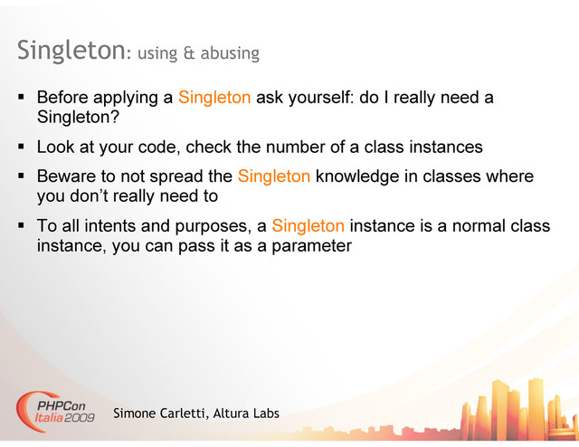 Singleton: using & abusing
Simone Carletti, Altura Labs
  Before applying a Singleton ask yourself: do I really need a
Singleton?
  Look at your code, check the number of a class instances
  Beware to not spread the Singleton knowledge in classes where
you don’t really need to
  To all intents and purposes, a Singleton instance is a normal class
instance, you can pass it as a parameter
