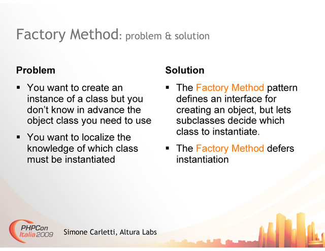 Factory Method: problem & solution
Problem Solution
Simone Carletti, Altura Labs
  You want to create an
instance of a class but you
don’t know in advance the
object class you need to use
  You want to localize the
knowledge of which class
must be instantiated
  The Factory Method pattern
defines an interface for
creating an object, but lets
subclasses decide which
class to instantiate.
  The Factory Method defers
instantiation

