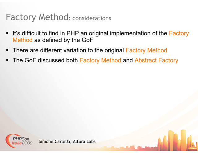 Factory Method: considerations
Simone Carletti, Altura Labs
  It’s difficult to find in PHP an original implementation of the Factory
Method as defined by the GoF
  There are different variation to the original Factory Method
  The GoF discussed both Factory Method and Abstract Factory

