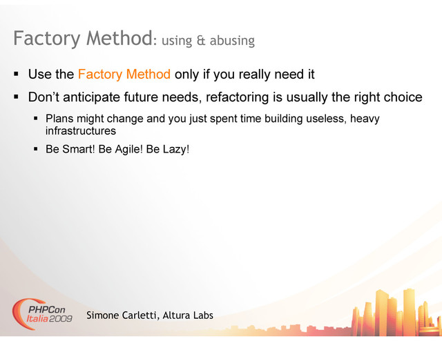 Factory Method: using & abusing
Simone Carletti, Altura Labs
  Use the Factory Method only if you really need it
  Don’t anticipate future needs, refactoring is usually the right choice
  Plans might change and you just spent time building useless, heavy
infrastructures
  Be Smart! Be Agile! Be Lazy!
