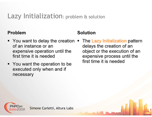 Lazy Initialization: problem & solution
Problem Solution
Simone Carletti, Altura Labs
  You want to delay the creation
of an instance or an
expensive operation until the
first time it is needed
  You want the operation to be
executed only when and if
necessary
  The Lazy Initialization pattern
delays the creation of an
object or the execution of an
expensive process until the
first time it is needed
