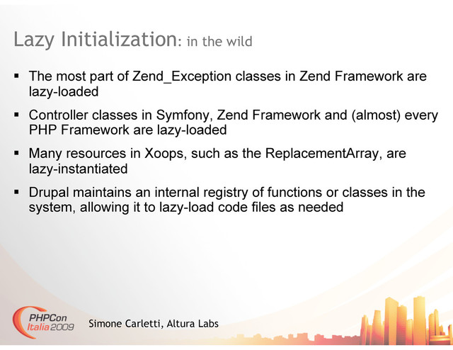 Lazy Initialization: in the wild
Simone Carletti, Altura Labs
  The most part of Zend_Exception classes in Zend Framework are
lazy-loaded
  Controller classes in Symfony, Zend Framework and (almost) every
PHP Framework are lazy-loaded
  Many resources in Xoops, such as the ReplacementArray, are
lazy-instantiated
  Drupal maintains an internal registry of functions or classes in the
system, allowing it to lazy-load code files as needed
