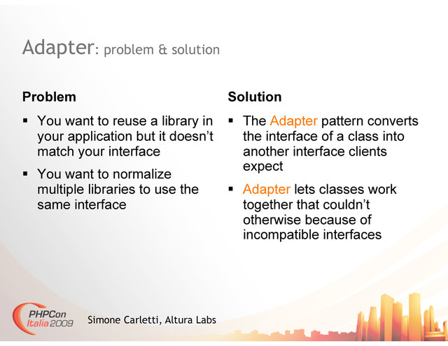 Adapter: problem & solution
Problem Solution
Simone Carletti, Altura Labs
  You want to reuse a library in
your application but it doesn’t
match your interface
  You want to normalize
multiple libraries to use the
same interface
  The Adapter pattern converts
the interface of a class into
another interface clients
expect
  Adapter lets classes work
together that couldn’t
otherwise because of
incompatible interfaces

