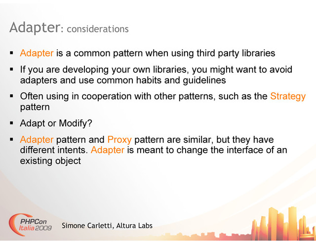 Adapter: considerations
Simone Carletti, Altura Labs
  Adapter is a common pattern when using third party libraries
  If you are developing your own libraries, you might want to avoid
adapters and use common habits and guidelines
  Often using in cooperation with other patterns, such as the Strategy
pattern
  Adapt or Modify?
  Adapter pattern and Proxy pattern are similar, but they have
different intents. Adapter is meant to change the interface of an
existing object
