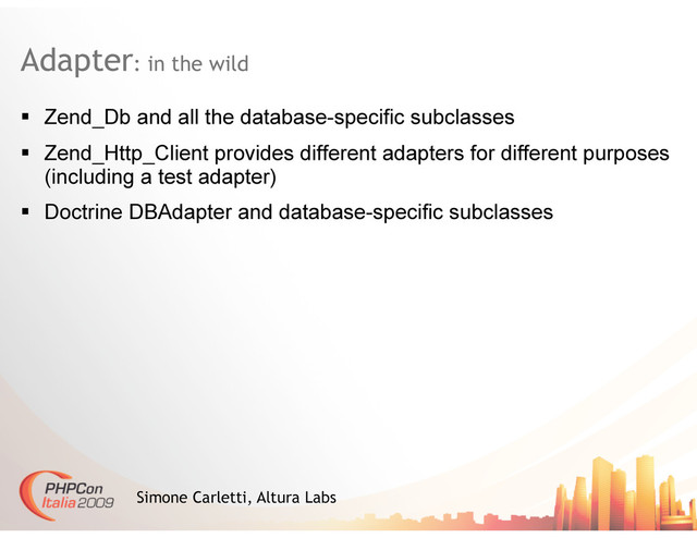 Adapter: in the wild
Simone Carletti, Altura Labs
  Zend_Db and all the database-specific subclasses
  Zend_Http_Client provides different adapters for different purposes
(including a test adapter)
  Doctrine DBAdapter and database-specific subclasses
