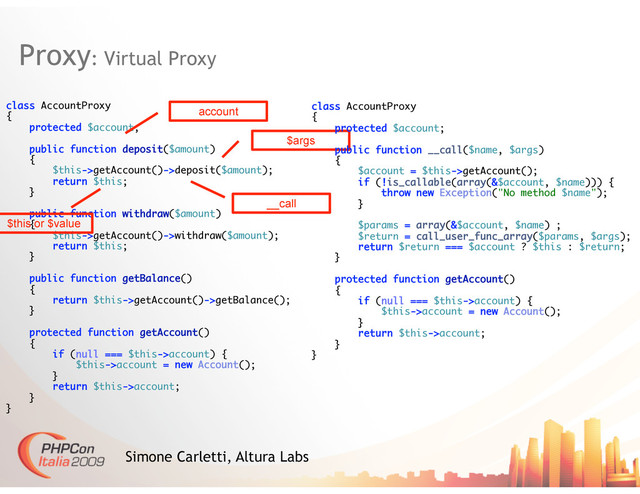 Proxy: Virtual Proxy
Simone Carletti, Altura Labs
class AccountProxy
{
protected $account;
public function deposit($amount)
{
$this->getAccount()->deposit($amount);
return $this;
}
public function withdraw($amount)
{
$this->getAccount()->withdraw($amount);
return $this;
}
public function getBalance()
{
return $this->getAccount()->getBalance();
}
protected function getAccount()
{
if (null === $this->account) {
$this->account = new Account();
}
return $this->account;
}
}
account
__call
$args
$this or $value
class AccountProxy
{
protected $account;
public function __call($name, $args)
{
$account = $this->getAccount();
if (!is_callable(array(&$account, $name))) {
throw new Exception("No method $name");
}
$params = array(&$account, $name) ;
$return = call_user_func_array($params, $args);
return $return === $account ? $this : $return;
}
protected function getAccount()
{
if (null === $this->account) {
$this->account = new Account();
}
return $this->account;
}
}
