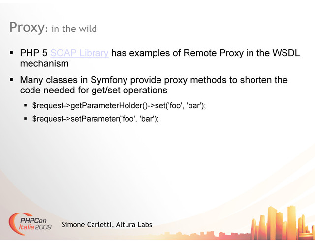 Proxy: in the wild
Simone Carletti, Altura Labs
  PHP 5 SOAP Library has examples of Remote Proxy in the WSDL
mechanism
  Many classes in Symfony provide proxy methods to shorten the
code needed for get/set operations
  $request->getParameterHolder()->set('foo', 'bar');
  $request->setParameter('foo', 'bar');
