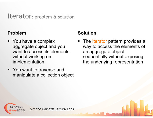 Iterator: problem & solution
Problem Solution
Simone Carletti, Altura Labs
  You have a complex
aggregate object and you
want to access its elements
without working on
implementation
  You want to traverse and
manipulate a collection object
  The Iterator pattern provides a
way to access the elements of
an aggregate object
sequentially without exposing
the underlying representation
