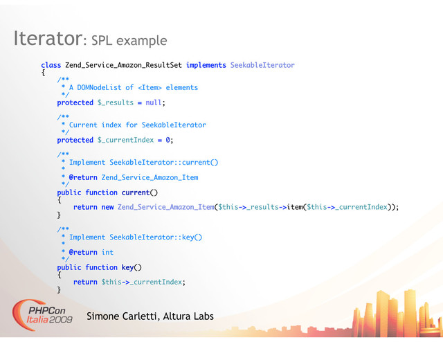 Iterator: SPL example
Simone Carletti, Altura Labs
class Zend_Service_Amazon_ResultSet implements SeekableIterator
{
/**
* A DOMNodeList of  elements
*/
protected $_results = null;
/**
* Current index for SeekableIterator
*/
protected $_currentIndex = 0;
/**
* Implement SeekableIterator::current()
*
* @return Zend_Service_Amazon_Item
*/
public function current()
{
return new Zend_Service_Amazon_Item($this->_results->item($this->_currentIndex));
}
/**
* Implement SeekableIterator::key()
*
* @return int
*/
public function key()
{
return $this->_currentIndex;
}
