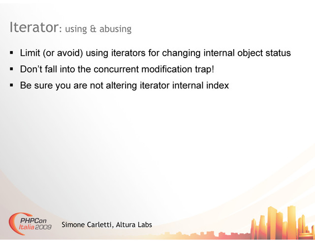 Iterator: using & abusing
Simone Carletti, Altura Labs
  Limit (or avoid) using iterators for changing internal object status
  Don’t fall into the concurrent modification trap!
  Be sure you are not altering iterator internal index
