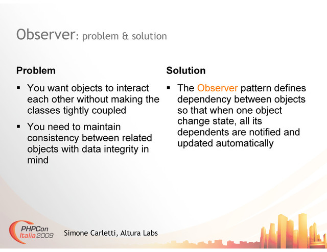Observer: problem & solution
Problem Solution
Simone Carletti, Altura Labs
  You want objects to interact
each other without making the
classes tightly coupled
  You need to maintain
consistency between related
objects with data integrity in
mind
  The Observer pattern defines
dependency between objects
so that when one object
change state, all its
dependents are notified and
updated automatically
