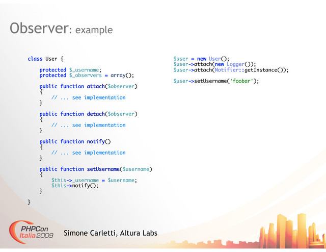 Observer: example
Simone Carletti, Altura Labs
class User {
protected $_username;
protected $_observers = array();
public function attach($observer)
{
// ... see implementation
}
public function detach($observer)
{
// ... see implementation
}
public function notify()
{
// ... see implementation
}
public function setUsername($username)
{
$this->_username = $username;
$this->notify();
}
}
$user = new User();
$user->attach(new Logger());
$user->attach(Notifier::getInstance());
$user->setUsername('foobar');
