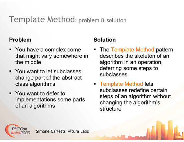 Template Method: problem & solution
Problem Solution
Simone Carletti, Altura Labs
  The Template Method pattern
describes the skeleton of an
algorithm in an operation,
deferring some steps to
subclasses
  Template Method lets
subclasses redefine certain
steps of an algorithm without
changing the algorithm’s
structure
  You have a complex come
that might vary somewhere in
the middle
  You want to let subclasses
change part of the abstract
class algorithms
  You want to defer to
implementations some parts
of an algorithms
