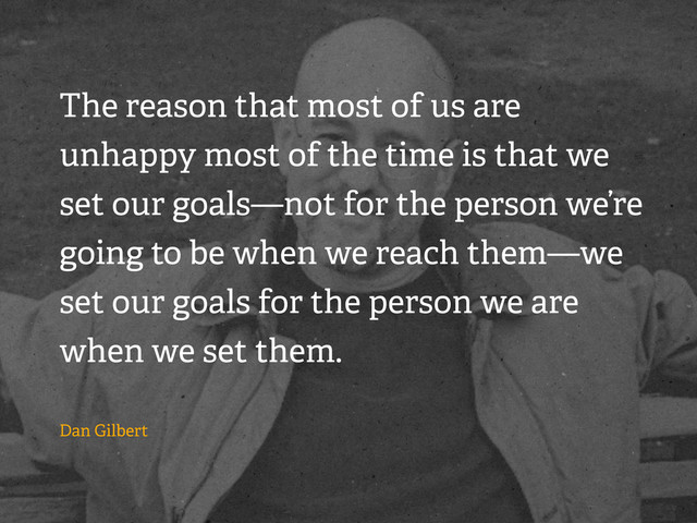 The reason that most of us are
unhappy most of the time is that we
set our goals—not for the person we’re
going to be when we reach them—we
set our goals for the person we are
when we set them.
Dan Gilbert

