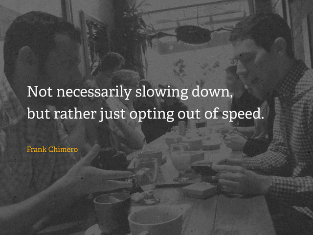 Not necessarily slowing down,
but rather just opting out of speed.
Frank Chimero
