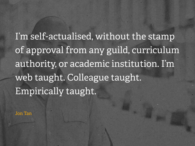 I’m self-actualised, without the stamp
of approval from any guild, curriculum
authority, or academic institution. I’m
web taught. Colleague taught.
Empirically taught.
Jon Tan
