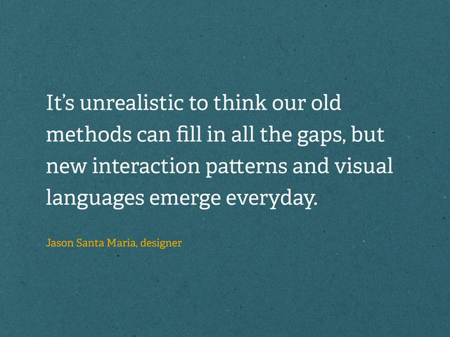 It’s unrealistic to think our old
methods can ﬁll in all the gaps, but
new interaction pa erns and visual
languages emerge everyday.
Jason Santa Maria, designer
