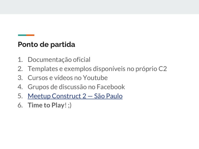 Ponto de partida
1. Documentação oficial
2. Templates e exemplos disponíveis no próprio C2
3. Cursos e vídeos no Youtube
4. Grupos de discussão no Facebook
5. Meetup Construct 2 — São Paulo
6. Time to Play! ;)
