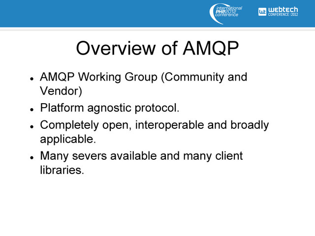 l 
AMQP Working Group (Community and
Vendor)
l 
Platform agnostic protocol.
l 
Completely open, interoperable and broadly
applicable.
l 
Many severs available and many client
libraries.
Overview of AMQP
