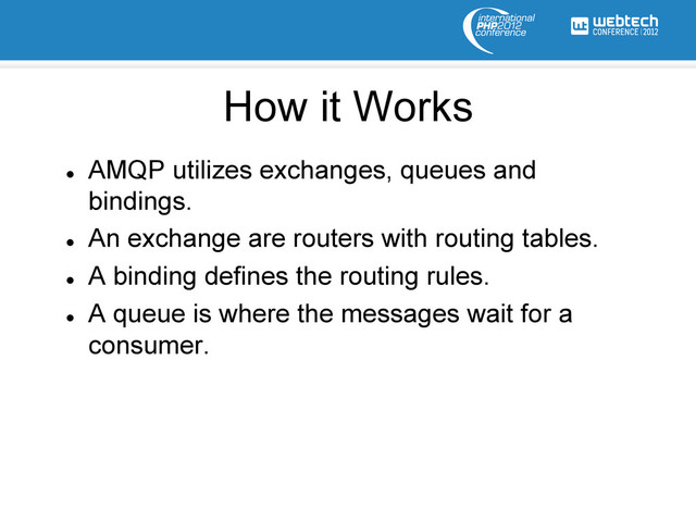 l 
AMQP utilizes exchanges, queues and
bindings.
l 
An exchange are routers with routing tables.
l 
A binding defines the routing rules.
l 
A queue is where the messages wait for a
consumer.
How it Works

