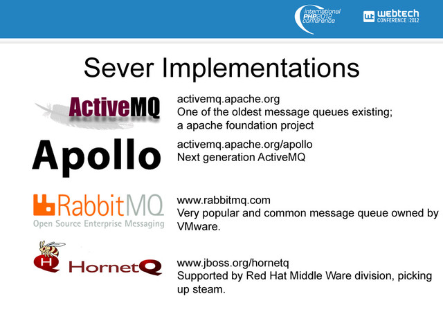Sever Implementations
activemq.apache.org
One of the oldest message queues existing;
a apache foundation project
activemq.apache.org/apollo
Next generation ActiveMQ
www.rabbitmq.com
Very popular and common message queue owned by
VMware.
www.jboss.org/hornetq
Supported by Red Hat Middle Ware division, picking
up steam.
