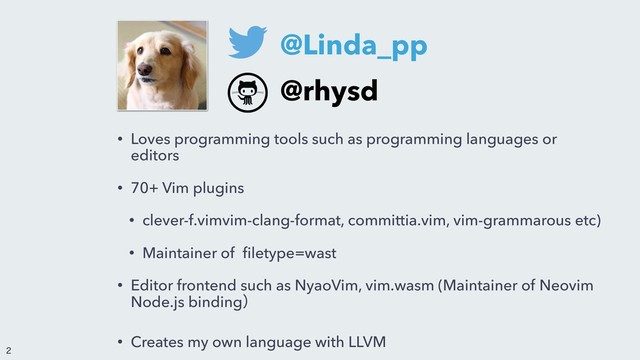 • Loves programming tools such as programming languages or
editors
• 70+ Vim plugins
• clever-f.vimvim-clang-format, committia.vim, vim-grammarous etc)
• Maintainer of ﬁletype=wast
• Editor frontend such as NyaoVim, vim.wasm (Maintainer of Neovim
Node.js bindingʣ
• Creates my own language with LLVM
@Linda_pp
@rhysd


