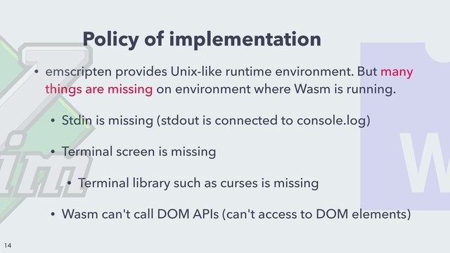 Policy of implementation
• emscripten provides Unix-like runtime environment. But many
things are missing on environment where Wasm is running.
• Stdin is missing (stdout is connected to console.log)
• Terminal screen is missing
• Terminal library such as curses is missing
• Wasm can't call DOM APIs (can't access to DOM elements)


