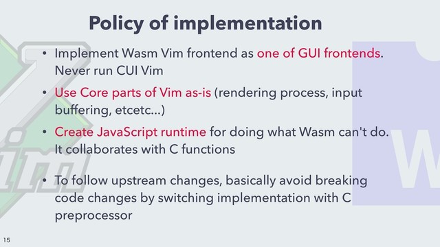Policy of implementation
• Implement Wasm Vim frontend as one of GUI frontends.
Never run CUI Vim
• Use Core parts of Vim as-is (rendering process, input
buffering, etcetc...)
• Create JavaScript runtime for doing what Wasm can't do.
It collaborates with C functions
• To follow upstream changes, basically avoid breaking
code changes by switching implementation with C
preprocessor


