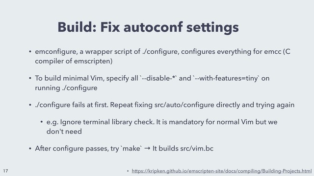 Build: Fix autoconf settings
• emconﬁgure, a wrapper script of ./conﬁgure, conﬁgures everything for emcc (C
compiler of emscripten)
• To build minimal Vim, specify all `--disable-*` and `--with-features=tiny` on
running ./conﬁgure
• ./conﬁgure fails at ﬁrst. Repeat ﬁxing src/auto/conﬁgure directly and trying again
• e.g. Ignore terminal library check. It is mandatory for normal Vim but we
don't need
• After conﬁgure passes, try `make` → It builds src/vim.bc
• https://kripken.github.io/emscripten-site/docs/compiling/Building-Projects.html


