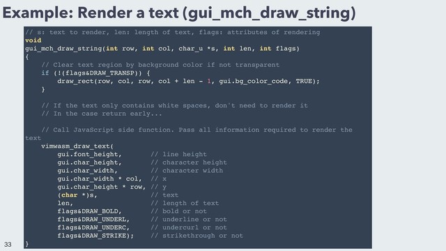 Example: Render a text (gui_mch_draw_string)
// s: text to render, len: length of text, flags: attributes of rendering
void
gui_mch_draw_string(int row, int col, char_u *s, int len, int flags)
{
// Clear text region by background color if not transparent
if (!(flags&DRAW_TRANSP)) {
draw_rect(row, col, row, col + len - 1, gui.bg_color_code, TRUE);
}
// If the text only contains white spaces, don't need to render it
// In the case return early...
// Call JavaScript side function. Pass all information required to render the
text
vimwasm_draw_text(
gui.font_height, // line height
gui.char_height, // character height
gui.char_width, // character width
gui.char_width * col, // x
gui.char_height * row, // y
(char *)s, // text
len, // length of text
flags&DRAW_BOLD, // bold or not
flags&DRAW_UNDERL, // underline or not
flags&DRAW_UNDERC, // undercurl or not
flags&DRAW_STRIKE); // strikethrough or not
}


