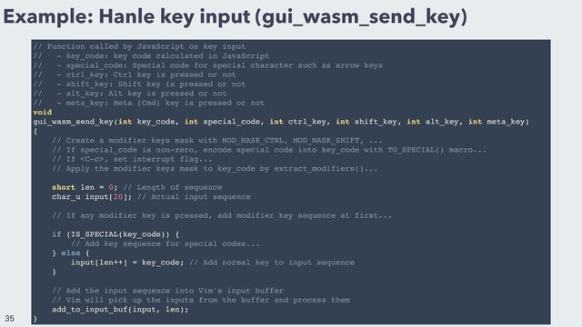 Example: Hanle key input (gui_wasm_send_key)
// Function called by JavaScript on key input
// - key_code: key code calculated in JavaScript
// - special_code: Special code for special character such as arrow keys
// - ctrl_key: Ctrl key is pressed or not
// - shift_key: Shift key is pressed or not
// - alt_key: Alt key is pressed or not
// - meta_key: Meta (Cmd) key is pressed or not
void
gui_wasm_send_key(int key_code, int special_code, int ctrl_key, int shift_key, int alt_key, int meta_key)
{
// Create a modifier keys mask with MOD_MASK_CTRL, MOD_MASK_SHIFT, ...
// If special_code is non-zero, encode special code into key_code with TO_SPECIAL() macro...
// If , set interrupt flag...
// Apply the modifier keys mask to key_code by extract_modifiers()...
short len = 0; // Length of sequence
char_u input[20]; // Actual input sequence
// If any modifier key is pressed, add modifier key sequence at first...
if (IS_SPECIAL(key_code)) {
// Add key sequence for special codes...
} else {
input[len++] = key_code; // Add normal key to input sequence
}
// Add the input sequence into Vim's input buffer
// Vim will pick up the inputs from the buffer and process them
add_to_input_buf(input, len);
}


