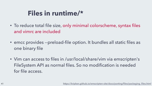 Files in runtime/*
• To reduce total ﬁle size, only minimal colorscheme, syntax ﬁles
and vimrc are included
• emcc provides --preload-ﬁle option. It bundles all static ﬁles as
one binary ﬁle
• Vim can access to ﬁles in /usr/local/share/vim via emscripten's
FileSystem API as normal ﬁles. So no modiﬁcation is needed
for ﬁle access.
https://kripken.github.io/emscripten-site/docs/porting/ﬁles/packaging_ﬁles.html



