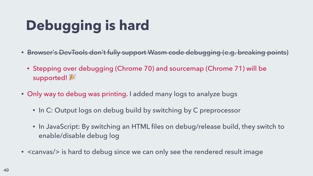 Debugging is hard
• Browser's DevTools don't fully support Wasm code debugging (e.g. breaking points)
• Stepping over debugging (Chrome 70) and sourcemap (Chrome 71) will be
supported! 
• Only way to debug was printing. I added many logs to analyze bugs
• In C: Output logs on debug build by switching by C preprocessor
• In JavaScript: By switching an HTML ﬁles on debug/release build, they switch to
enable/disable debug log
•  is hard to debug since we can only see the rendered result image


