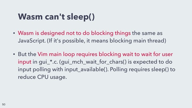 Wasm can't sleep()
• Wasm is designed not to do blocking things the same as
JavaScript. (If it's possible, it means blocking main thread)
• But the Vim main loop requires blocking wait to wait for user
input in gui_*.c. (gui_mch_wait_for_chars() is expected to do
input polling with input_available(). Polling requires sleep() to
reduce CPU usage.



