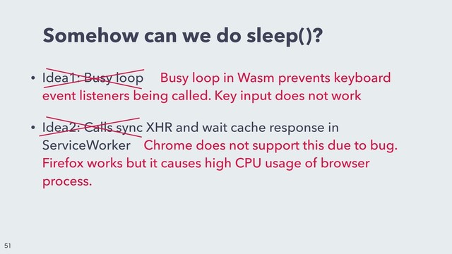 Somehow can we do sleep()?
• Idea1: Busy loopɹ Busy loop in Wasm prevents keyboard
event listeners being called. Key input does not work
• Idea2: Calls sync XHR and wait cache response in
ServiceWorkerɹChrome does not support this due to bug.
Firefox works but it causes high CPU usage of browser
process.


