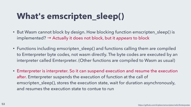 What's emscripten_sleep()
• But Wasm cannot block by design. How blocking function emscripten_sleep() is
implemented? → Actually it does not block, but it appears to block
• Functions including emscripten_sleep() and functions calling them are compiled
to Emterpreter byte codes, not wasm directly. The byte codes are executed by an
interpreter called Emterpreter. (Other functions are compiled to Wasm as usual)
• Emterpreter is interpreter. So it can suspend execution and resume the execution
after. Emterpreter suspends the execution of function at the call of
emscripten_sleep(), stores the execution state, wait for duration asynchronously,
and resumes the execution state to contue to run
https://github.com/kripken/emscripten/wiki/Emterpreter


