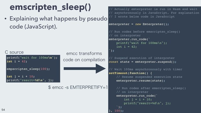 emscripten_sleep()
• Explaining what happens by pseudo
code (JavaScript).
printf("wait for 100ms\n");
int i = 42;
empscripten_sleep(100);
int j = i + 10;
printf("result=%d\n", j);
// Actually emterpreter is run in Wasm and wait
// asynchronously in JavaScript. For explanation
// I wrote below code in JavaScript
emterpreter = new Emterpreter();
// Run codes before emscripten_sleep()
// on interpreter
emterpreter.run_code(`
printf("wait for 100ms\n");
int i = 42;
`);
// Suspend execution of interpreter
const state = emterpreter.suspend();
// Wait 100ms asynchronously with timer
setTimeout(function() {
// Resume suspended execution state
emterpreter.resume(state);
// Run codes after emscripten_sleep()
// on interpreter
emterpreter.run_code(`
int j = i + 10;
printf("result=%d\n", j);
`);
}, 100);
FNDDUSBOTGPSNT
DPEFPODPNQJMBUJPO
FNDDT&.5&313&5*':
$TPVSDF


