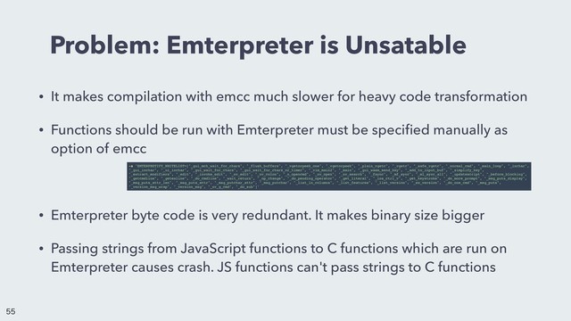 Problem: Emterpreter is Unsatable
• It makes compilation with emcc much slower for heavy code transformation
• Functions should be run with Emterpreter must be speciﬁed manually as
option of emcc
• Emterpreter byte code is very redundant. It makes binary size bigger
• Passing strings from JavaScript functions to C functions which are run on
Emterpreter causes crash. JS functions can't pass strings to C functions
-s 'EMTERPRETIFY_WHITELIST=["_gui_mch_wait_for_chars", "_flush_buffers", "_vgetorpeek_one", "_vgetorpeek", "_plain_vgetc", "_vgetc", "_safe_vgetc", "_normal_cmd", "_main_loop", "_inchar",
"_gui_inchar", "_ui_inchar", "_gui_wait_for_chars", "_gui_wait_for_chars_or_timer", "_vim_main2", "_main", "_gui_wasm_send_key", "_add_to_input_buf", "_simplify_key",
"_extract_modifiers", "_edit", "_invoke_edit", "_nv_edit", "_nv_colon", "_n_opencmd", "_nv_open", "_nv_search", "_fsync", "_mf_sync", "_ml_sync_all", "_updatescript", "_before_blocking",
"_getcmdline", "_getexline", "_do_cmdline", "_wait_return", "_op_change", "_do_pending_operator", "_get_literal", "_ins_ctrl_v", "_get_keystroke", "_do_more_prompt", "_msg_puts_display",
"_msg_puts_attr_len", "_msg_puts_attr", "_msg_putchar_attr", "_msg_putchar", "_list_in_columns", "_list_features", "_list_version", "_ex_version", "_do_one_cmd", "_msg_puts",
"_version_msg_wrap", "_version_msg", "_nv_g_cmd", "_do_sub"]'


