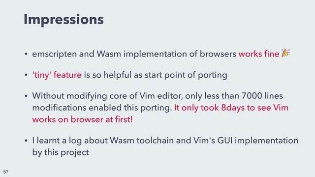 Impressions
• emscripten and Wasm implementation of browsers works ﬁne 
• 'tiny' feature is so helpful as start point of porting
• Without modifying core of Vim editor, only less than 7000 lines
modiﬁcations enabled this porting. It only took 8days to see Vim
works on browser at ﬁrst!
• I learnt a log about Wasm toolchain and Vim's GUI implementation
by this project


