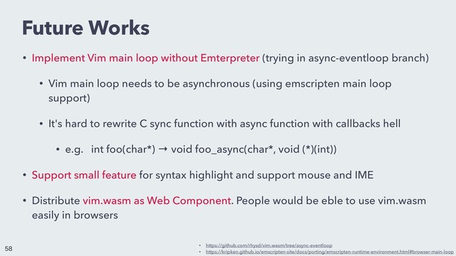 Future Works
• Implement Vim main loop without Emterpreter (trying in async-eventloop branch)
• Vim main loop needs to be asynchronous (using emscripten main loop
support)
• It's hard to rewrite C sync function with async function with callbacks hell
• e.g. int foo(char*) → void foo_async(char*, void (*)(int))
• Support small feature for syntax highlight and support mouse and IME
• Distribute vim.wasm as Web Component. People would be eble to use vim.wasm
easily in browsers
• https://github.com/rhysd/vim.wasm/tree/async-eventloop
• https://kripken.github.io/emscripten-site/docs/porting/emscripten-runtime-environment.html#browser-main-loop


