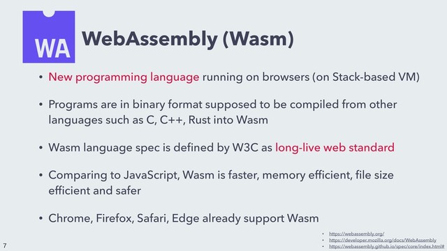 WebAssembly (Wasm)
• New programming language running on browsers (on Stack-based VM)
• Programs are in binary format supposed to be compiled from other
languages such as C, C++, Rust into Wasm
• Wasm language spec is deﬁned by W3C as long-live web standard
• Comparing to JavaScript, Wasm is faster, memory efﬁcient, ﬁle size
efﬁcient and safer
• Chrome, Firefox, Safari, Edge already support Wasm
• https://webassembly.org/
• https://developer.mozilla.org/docs/WebAssembly
• https://webassembly.github.io/spec/core/index.html#


