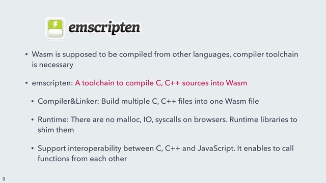 • Wasm is supposed to be compiled from other languages, compiler toolchain
is necessary
• emscripten: A toolchain to compile C, C++ sources into Wasm
• Compiler&Linker: Build multiple C, C++ ﬁles into one Wasm ﬁle
• Runtime: There are no malloc, IO, syscalls on browsers. Runtime libraries to
shim them
• Support interoperability between C, C++ and JavaScript. It enables to call
functions from each other


