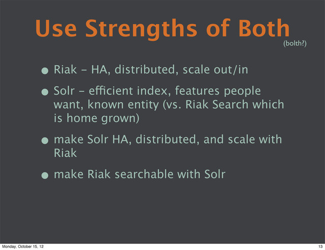 Use Strengths of Both
• Riak - HA, distributed, scale out/in
• Solr - efficient index, features people
want, known entity (vs. Riak Search which
is home grown)
• make Solr HA, distributed, and scale with
Riak
• make Riak searchable with Solr
(bolth?)
13
Monday, October 15, 12
