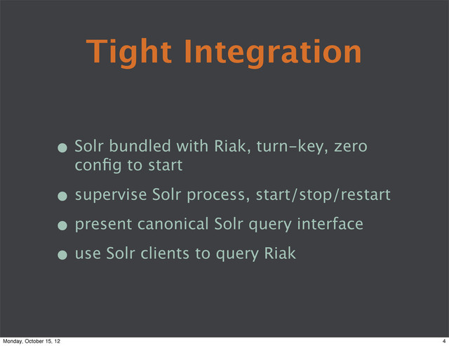 Tight Integration
• Solr bundled with Riak, turn-key, zero
conﬁg to start
• supervise Solr process, start/stop/restart
• present canonical Solr query interface
• use Solr clients to query Riak
4
Monday, October 15, 12
