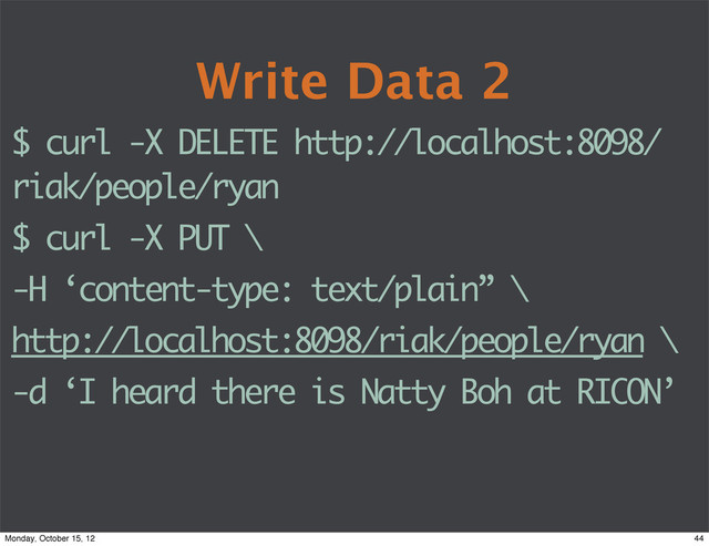 Write Data 2
$ curl -X DELETE http://localhost:8098/
riak/people/ryan
$ curl -X PUT \
-H ‘content-type: text/plain” \
http://localhost:8098/riak/people/ryan \
-d ‘I heard there is Natty Boh at RICON’
44
Monday, October 15, 12
