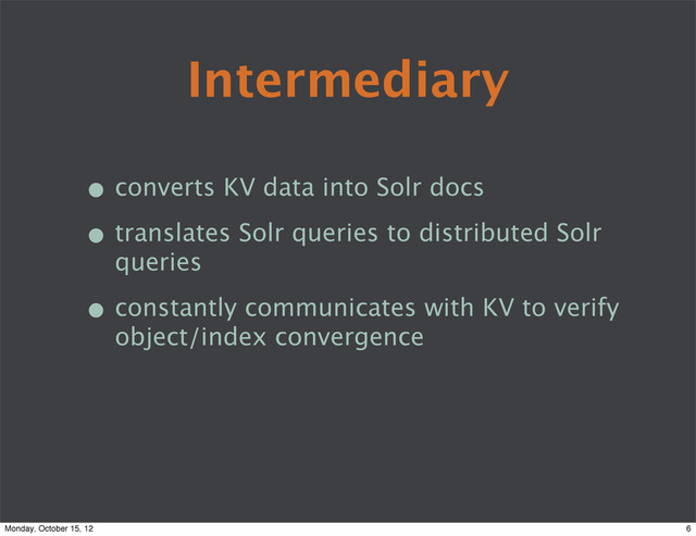 Intermediary
• converts KV data into Solr docs
• translates Solr queries to distributed Solr
queries
• constantly communicates with KV to verify
object/index convergence
6
Monday, October 15, 12
