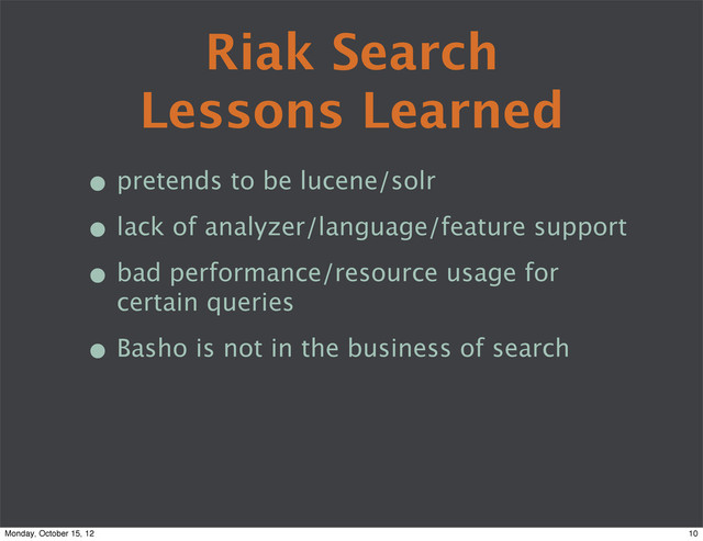 Riak Search
Lessons Learned
• pretends to be lucene/solr
• lack of analyzer/language/feature support
• bad performance/resource usage for
certain queries
• Basho is not in the business of search
10
Monday, October 15, 12
