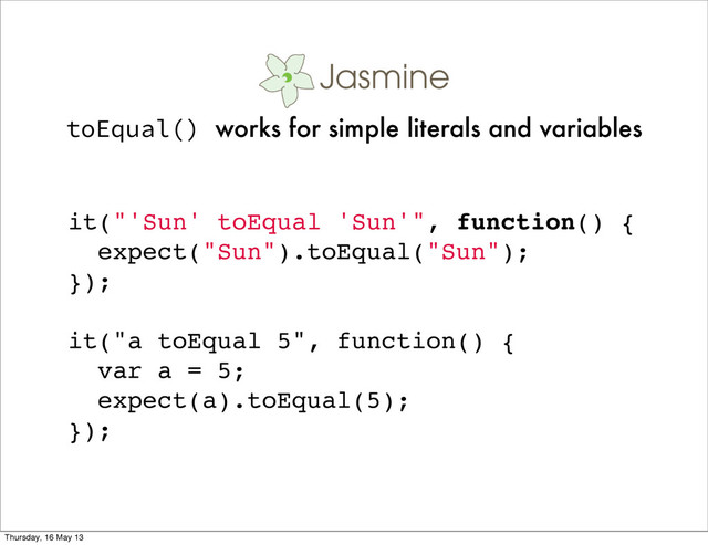 it("'Sun' toEqual 'Sun'", function() {
expect("Sun").toEqual("Sun");
});
it("a toEqual 5", function() {
var a = 5;
expect(a).toEqual(5);
});
toEqual() works for simple literals and variables
Thursday, 16 May 13
