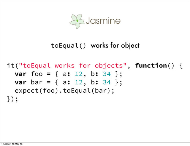 it("toEqual works for objects", function() {
var foo = { a: 12, b: 34 };
var bar = { a: 12, b: 34 };
expect(foo).toEqual(bar);
});
toEqual() works for object
Thursday, 16 May 13
